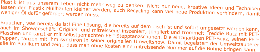 Plastik ist aus unserem Leben nicht mehr weg zu denken. Nicht nur neue, kreative Ideen und Techniken lassen den Plastik Müllhaufen kleiner werden, auch Recycling kann viel neue Produktion verhindern, damit weniger Öl dafür gefördert werden muss.   Brauchen, was bereits da ist! Eine Lösung, die bereits auf dem Tisch ist und sofort umgesetzt werden kann, auch im Showgeschäft. Originell und mitreissend inszeniert, jongliert und trommelt Freddie Rutz mit PET-Flaschen und tanzt er mit selbstgemachten PET-Stepptanzschuhen. Die einzigartigen PET-Boyz, seinen PET-Puppen, tanzen mit ihm synchron in seiner originellen Umweltshow. Damit begeistert der Umweltzauberer alle im Publikum und zeigt, dass man ohne Kosten eine mitreissende Nummer auf die Bühne bringen kann.