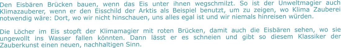 Den Eisbären Brücken bauen, wenn das Eis unter ihnen wegschmilzt. So ist der Unweltmagier auch Klimazauberer, wenn er den Eisschild der Arktis als Beispiel benutzt, um zu zeigen, wo Klima Zauberei notwendig wäre: Dort, wo wir nicht hinschauen, uns alles egal ist und wir niemals hinreisen würden.  Die Löcher im Eis stopft der Klimamagier mit roten Brücken, damit auch die Eisbären sehen, wo sie ungewollt ins Wasser fallen könnten. Dann lässt er es schneien und gibt so diesem Klassiker der Zauberkunst einen neuen, nachhaltigen Sinn.