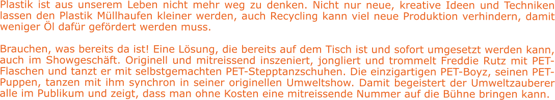 Plastik ist aus unserem Leben nicht mehr weg zu denken. Nicht nur neue, kreative Ideen und Techniken lassen den Plastik Müllhaufen kleiner werden, auch Recycling kann viel neue Produktion verhindern, damit weniger Öl dafür gefördert werden muss.   Brauchen, was bereits da ist! Eine Lösung, die bereits auf dem Tisch ist und sofort umgesetzt werden kann, auch im Showgeschäft. Originell und mitreissend inszeniert, jongliert und trommelt Freddie Rutz mit PET-Flaschen und tanzt er mit selbstgemachten PET-Stepptanzschuhen. Die einzigartigen PET-Boyz, seinen PET-Puppen, tanzen mit ihm synchron in seiner originellen Umweltshow. Damit begeistert der Umweltzauberer alle im Publikum und zeigt, dass man ohne Kosten eine mitreissende Nummer auf die Bühne bringen kann.