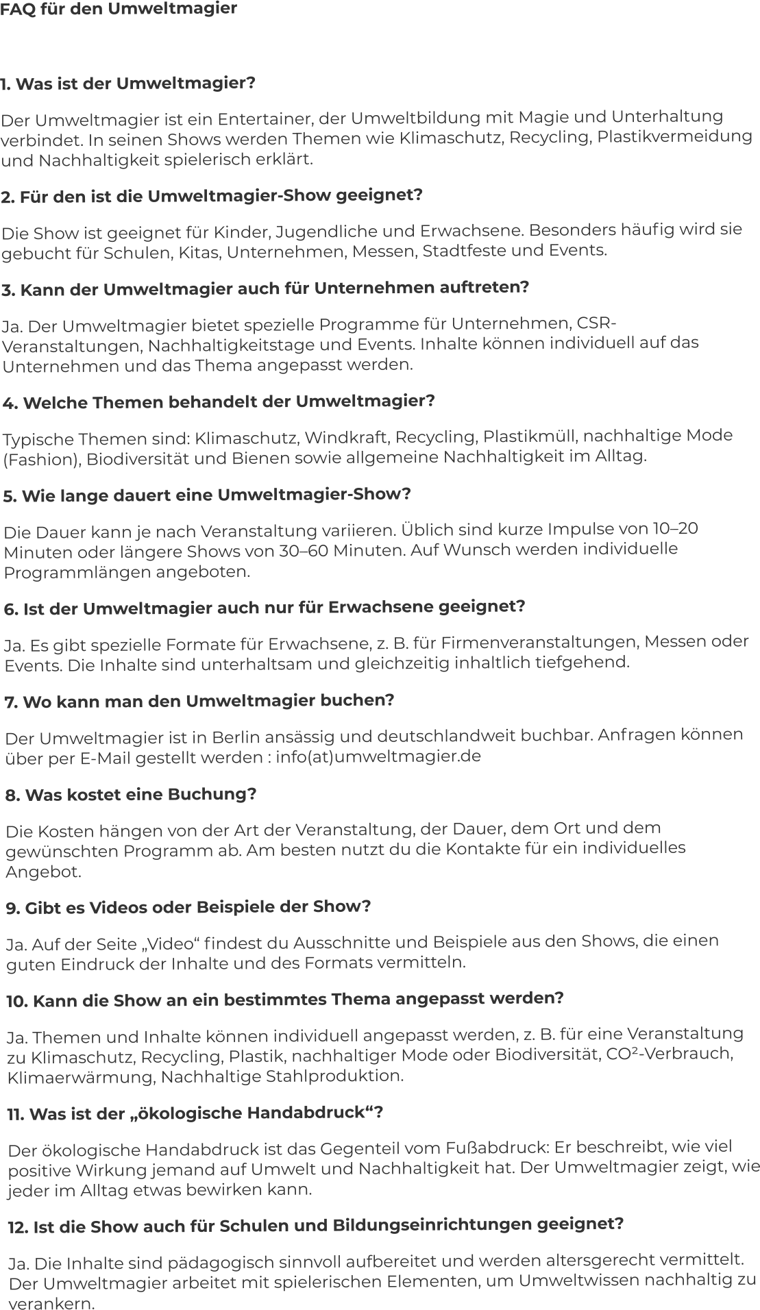 FAQ für den Umweltmagier  1. Was ist der Umweltmagier? Der Umweltmagier ist ein Entertainer, der Umweltbildung mit Magie und Unterhaltung verbindet. In seinen Shows werden Themen wie Klimaschutz, Recycling, Plastikvermeidung und Nachhaltigkeit spielerisch erklärt. 2. Für den ist die Umweltmagier-Show geeignet? Die Show ist geeignet für Kinder, Jugendliche und Erwachsene. Besonders häufig wird sie gebucht für Schulen, Kitas, Unternehmen, Messen, Stadtfeste und Events. 3. Kann der Umweltmagier auch für Unternehmen auftreten? Ja. Der Umweltmagier bietet spezielle Programme für Unternehmen, CSR-Veranstaltungen, Nachhaltigkeitstage und Events. Inhalte können individuell auf das Unternehmen und das Thema angepasst werden. 4. Welche Themen behandelt der Umweltmagier? Typische Themen sind: Klimaschutz, Windkraft, Recycling, Plastikmüll, nachhaltige Mode (Fashion), Biodiversität und Bienen sowie allgemeine Nachhaltigkeit im Alltag. 5. Wie lange dauert eine Umweltmagier-Show? Die Dauer kann je nach Veranstaltung variieren. Üblich sind kurze Impulse von 10–20 Minuten oder längere Shows von 30–60 Minuten. Auf Wunsch werden individuelle Programmlängen angeboten. 6. Ist der Umweltmagier auch nur für Erwachsene geeignet? Ja. Es gibt spezielle Formate für Erwachsene, z. B. für Firmenveranstaltungen, Messen oder Events. Die Inhalte sind unterhaltsam und gleichzeitig inhaltlich tiefgehend. 7. Wo kann man den Umweltmagier buchen? Der Umweltmagier ist in Berlin ansässig und deutschlandweit buchbar. Anfragen können über per E-Mail gestellt werden : info(at)umweltmagier.de 8. Was kostet eine Buchung? Die Kosten hängen von der Art der Veranstaltung, der Dauer, dem Ort und dem gewünschten Programm ab. Am besten nutzt du die Kontakte für ein individuelles Angebot. 9. Gibt es Videos oder Beispiele der Show? Ja. Auf der Seite „Video“ findest du Ausschnitte und Beispiele aus den Shows, die einen guten Eindruck der Inhalte und des Formats vermitteln. 10. Kann die Show an ein bestimmtes Thema angepasst werden? Ja. Themen und Inhalte können individuell angepasst werden, z. B. für eine Veranstaltung zu Klimaschutz, Recycling, Plastik, nachhaltiger Mode oder Biodiversität, CO²-Verbrauch, Klimaerwärmung, Nachhaltige Stahlproduktion. 11. Was ist der „ökologische Handabdruck“? Der ökologische Handabdruck ist das Gegenteil vom Fußabdruck: Er beschreibt, wie viel positive Wirkung jemand auf Umwelt und Nachhaltigkeit hat. Der Umweltmagier zeigt, wie jeder im Alltag etwas bewirken kann. 12. Ist die Show auch für Schulen und Bildungseinrichtungen geeignet? Ja. Die Inhalte sind pädagogisch sinnvoll aufbereitet und werden altersgerecht vermittelt. Der Umweltmagier arbeitet mit spielerischen Elementen, um Umweltwissen nachhaltig zu verankern.
