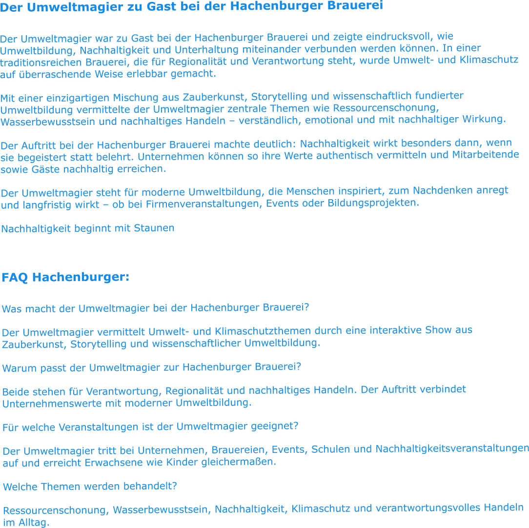 Der Umweltmagier zu Gast bei der Hachenburger Brauerei  Der Umweltmagier war zu Gast bei der Hachenburger Brauerei und zeigte eindrucksvoll, wie Umweltbildung, Nachhaltigkeit und Unterhaltung miteinander verbunden werden können. In einer traditionsreichen Brauerei, die für Regionalität und Verantwortung steht, wurde Umwelt- und Klimaschutz auf überraschende Weise erlebbar gemacht.  Mit einer einzigartigen Mischung aus Zauberkunst, Storytelling und wissenschaftlich fundierter Umweltbildung vermittelte der Umweltmagier zentrale Themen wie Ressourcenschonung, Wasserbewusstsein und nachhaltiges Handeln – verständlich, emotional und mit nachhaltiger Wirkung.  Der Auftritt bei der Hachenburger Brauerei machte deutlich: Nachhaltigkeit wirkt besonders dann, wenn sie begeistert statt belehrt. Unternehmen können so ihre Werte authentisch vermitteln und Mitarbeitende sowie Gäste nachhaltig erreichen.  Der Umweltmagier steht für moderne Umweltbildung, die Menschen inspiriert, zum Nachdenken anregt und langfristig wirkt – ob bei Firmenveranstaltungen, Events oder Bildungsprojekten.  Nachhaltigkeit beginnt mit Staunen   FAQ Hachenburger:  Was macht der Umweltmagier bei der Hachenburger Brauerei?  Der Umweltmagier vermittelt Umwelt- und Klimaschutzthemen durch eine interaktive Show aus Zauberkunst, Storytelling und wissenschaftlicher Umweltbildung.  Warum passt der Umweltmagier zur Hachenburger Brauerei?  Beide stehen für Verantwortung, Regionalität und nachhaltiges Handeln. Der Auftritt verbindet Unternehmenswerte mit moderner Umweltbildung.  Für welche Veranstaltungen ist der Umweltmagier geeignet?  Der Umweltmagier tritt bei Unternehmen, Brauereien, Events, Schulen und Nachhaltigkeitsveranstaltungen auf und erreicht Erwachsene wie Kinder gleichermaßen.  Welche Themen werden behandelt?  Ressourcenschonung, Wasserbewusstsein, Nachhaltigkeit, Klimaschutz und verantwortungsvolles Handeln im Alltag.